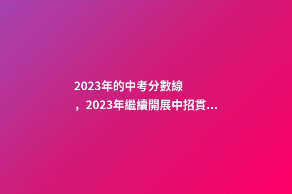 2023年的中考分數線，2023年繼續開展中招貫通培養招生-第1張-觀點-玄機派